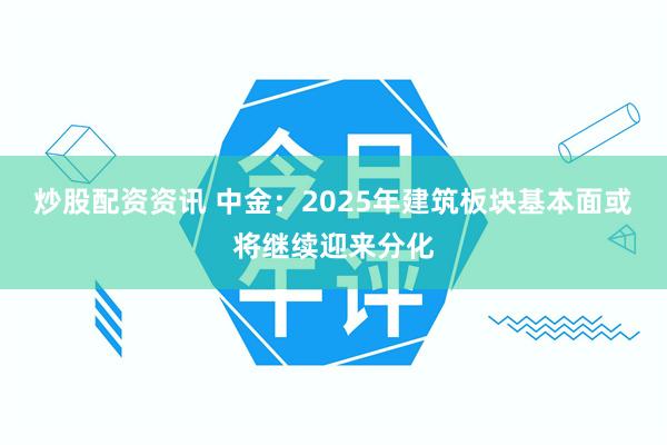 炒股配资资讯 中金：2025年建筑板块基本面或将继续迎来分化