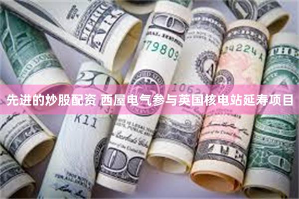 先进的炒股配资 西屋电气参与英国核电站延寿项目