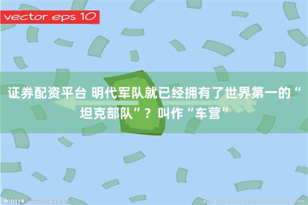 证券配资平台 明代军队就已经拥有了世界第一的“坦克部队”？叫作“车营”